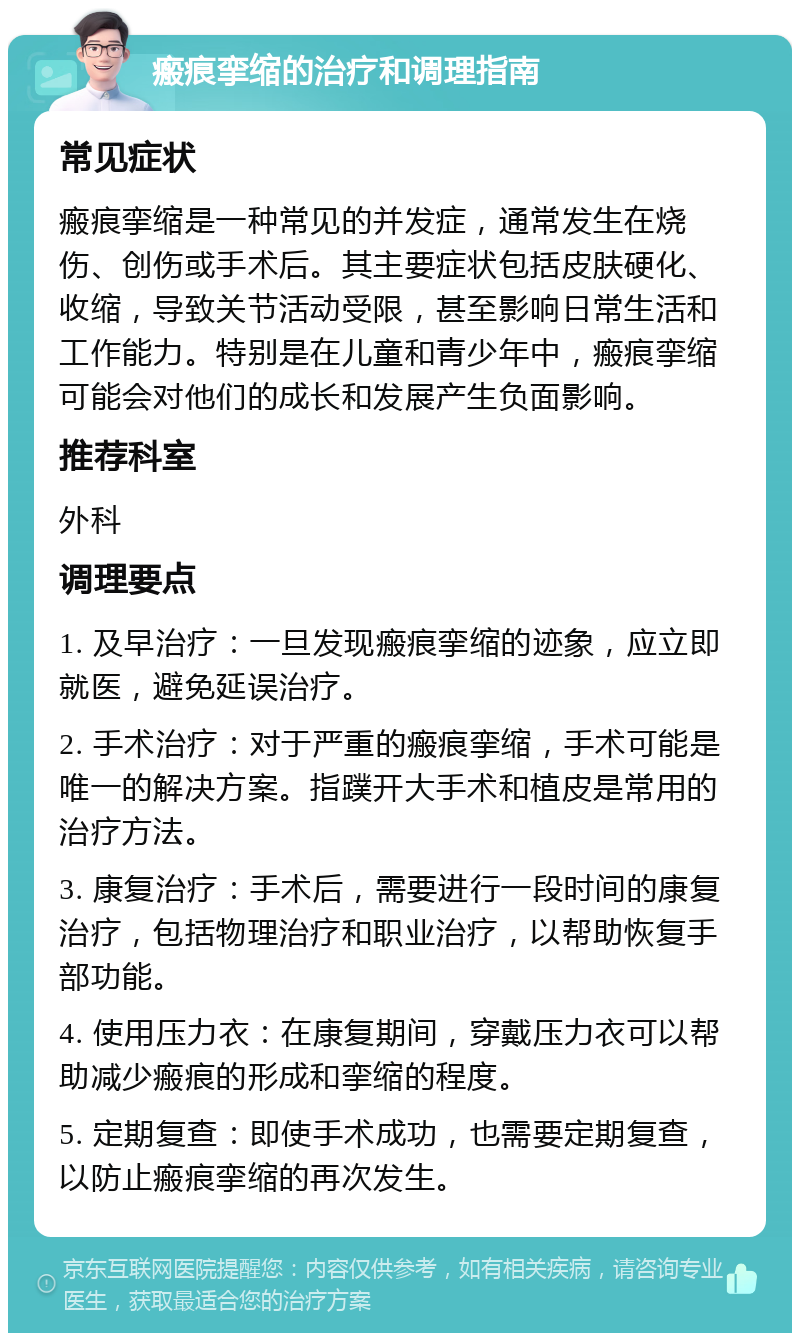 瘢痕挛缩的治疗和调理指南 常见症状 瘢痕挛缩是一种常见的并发症，通常发生在烧伤、创伤或手术后。其主要症状包括皮肤硬化、收缩，导致关节活动受限，甚至影响日常生活和工作能力。特别是在儿童和青少年中，瘢痕挛缩可能会对他们的成长和发展产生负面影响。 推荐科室 外科 调理要点 1. 及早治疗：一旦发现瘢痕挛缩的迹象，应立即就医，避免延误治疗。 2. 手术治疗：对于严重的瘢痕挛缩，手术可能是唯一的解决方案。指蹼开大手术和植皮是常用的治疗方法。 3. 康复治疗：手术后，需要进行一段时间的康复治疗，包括物理治疗和职业治疗，以帮助恢复手部功能。 4. 使用压力衣：在康复期间，穿戴压力衣可以帮助减少瘢痕的形成和挛缩的程度。 5. 定期复查：即使手术成功，也需要定期复查，以防止瘢痕挛缩的再次发生。