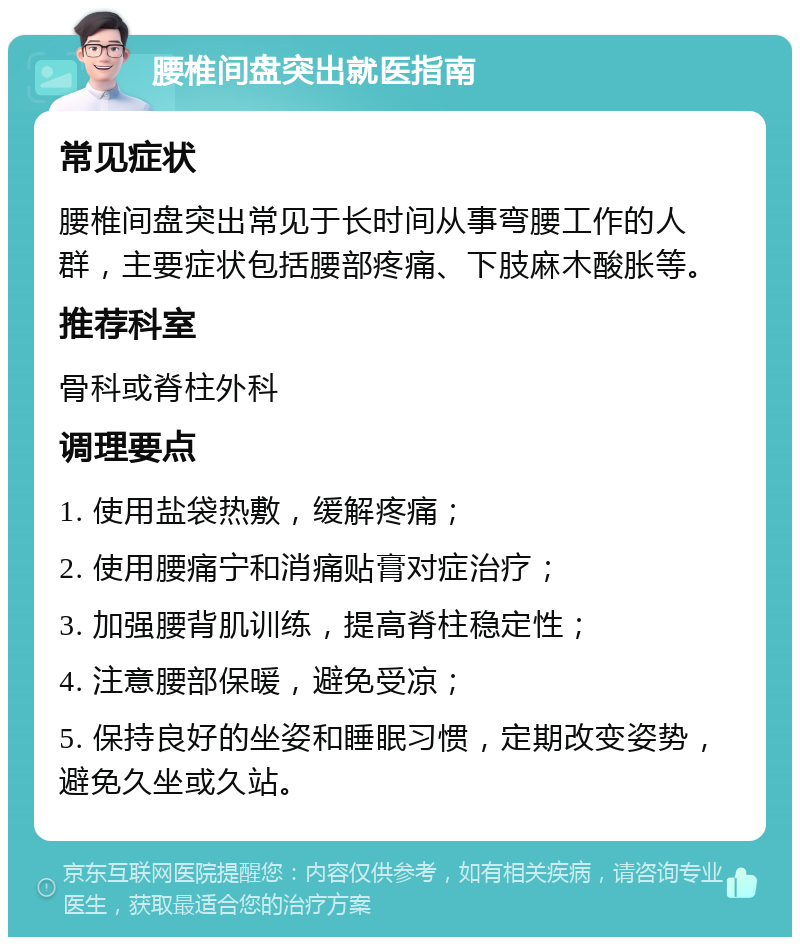 腰椎间盘突出就医指南 常见症状 腰椎间盘突出常见于长时间从事弯腰工作的人群，主要症状包括腰部疼痛、下肢麻木酸胀等。 推荐科室 骨科或脊柱外科 调理要点 1. 使用盐袋热敷，缓解疼痛； 2. 使用腰痛宁和消痛贴膏对症治疗； 3. 加强腰背肌训练，提高脊柱稳定性； 4. 注意腰部保暖，避免受凉； 5. 保持良好的坐姿和睡眠习惯，定期改变姿势，避免久坐或久站。