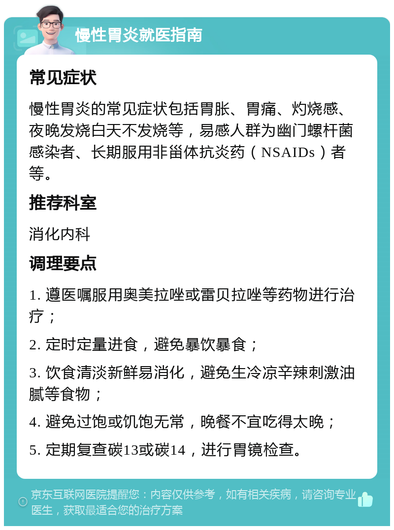 慢性胃炎就医指南 常见症状 慢性胃炎的常见症状包括胃胀、胃痛、灼烧感、夜晚发烧白天不发烧等，易感人群为幽门螺杆菌感染者、长期服用非甾体抗炎药（NSAIDs）者等。 推荐科室 消化内科 调理要点 1. 遵医嘱服用奥美拉唑或雷贝拉唑等药物进行治疗； 2. 定时定量进食，避免暴饮暴食； 3. 饮食清淡新鲜易消化，避免生冷凉辛辣刺激油腻等食物； 4. 避免过饱或饥饱无常，晚餐不宜吃得太晚； 5. 定期复查碳13或碳14，进行胃镜检查。