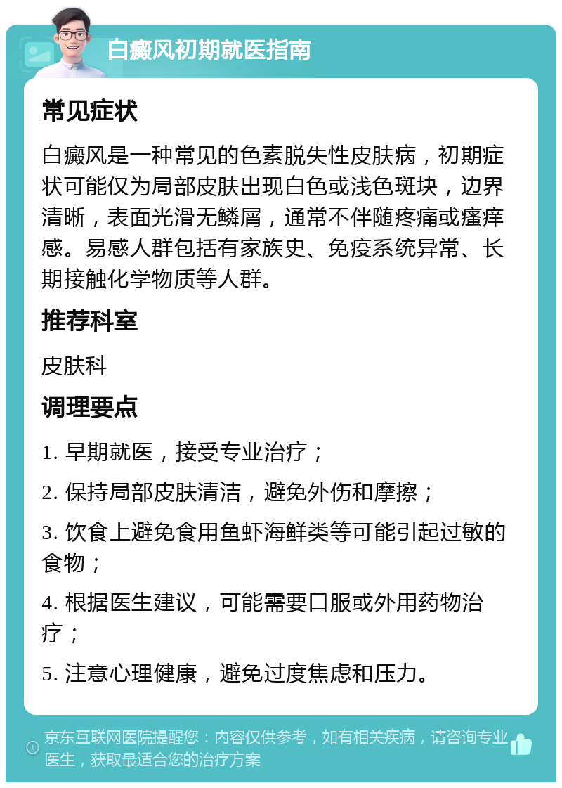 白癜风初期就医指南 常见症状 白癜风是一种常见的色素脱失性皮肤病，初期症状可能仅为局部皮肤出现白色或浅色斑块，边界清晰，表面光滑无鳞屑，通常不伴随疼痛或瘙痒感。易感人群包括有家族史、免疫系统异常、长期接触化学物质等人群。 推荐科室 皮肤科 调理要点 1. 早期就医，接受专业治疗； 2. 保持局部皮肤清洁，避免外伤和摩擦； 3. 饮食上避免食用鱼虾海鲜类等可能引起过敏的食物； 4. 根据医生建议，可能需要口服或外用药物治疗； 5. 注意心理健康，避免过度焦虑和压力。