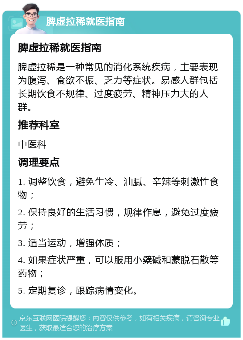 脾虚拉稀就医指南 脾虚拉稀就医指南 脾虚拉稀是一种常见的消化系统疾病，主要表现为腹泻、食欲不振、乏力等症状。易感人群包括长期饮食不规律、过度疲劳、精神压力大的人群。 推荐科室 中医科 调理要点 1. 调整饮食，避免生冷、油腻、辛辣等刺激性食物； 2. 保持良好的生活习惯，规律作息，避免过度疲劳； 3. 适当运动，增强体质； 4. 如果症状严重，可以服用小檗碱和蒙脱石散等药物； 5. 定期复诊，跟踪病情变化。