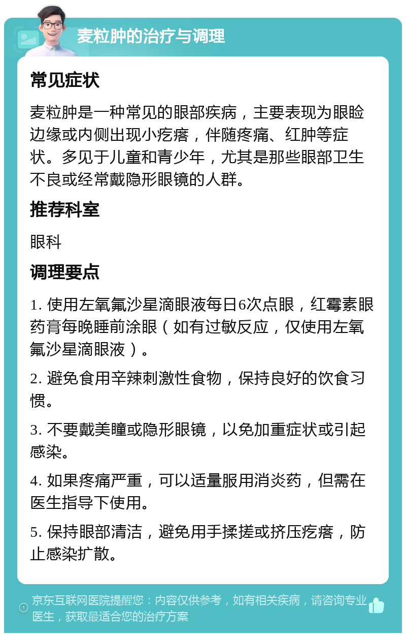 麦粒肿的治疗与调理 常见症状 麦粒肿是一种常见的眼部疾病，主要表现为眼睑边缘或内侧出现小疙瘩，伴随疼痛、红肿等症状。多见于儿童和青少年，尤其是那些眼部卫生不良或经常戴隐形眼镜的人群。 推荐科室 眼科 调理要点 1. 使用左氧氟沙星滴眼液每日6次点眼，红霉素眼药膏每晚睡前涂眼（如有过敏反应，仅使用左氧氟沙星滴眼液）。 2. 避免食用辛辣刺激性食物，保持良好的饮食习惯。 3. 不要戴美瞳或隐形眼镜，以免加重症状或引起感染。 4. 如果疼痛严重，可以适量服用消炎药，但需在医生指导下使用。 5. 保持眼部清洁，避免用手揉搓或挤压疙瘩，防止感染扩散。