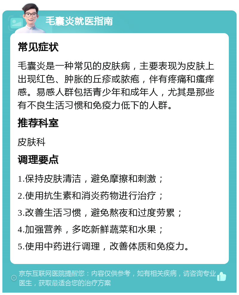 毛囊炎就医指南 常见症状 毛囊炎是一种常见的皮肤病，主要表现为皮肤上出现红色、肿胀的丘疹或脓疱，伴有疼痛和瘙痒感。易感人群包括青少年和成年人，尤其是那些有不良生活习惯和免疫力低下的人群。 推荐科室 皮肤科 调理要点 1.保持皮肤清洁，避免摩擦和刺激； 2.使用抗生素和消炎药物进行治疗； 3.改善生活习惯，避免熬夜和过度劳累； 4.加强营养，多吃新鲜蔬菜和水果； 5.使用中药进行调理，改善体质和免疫力。