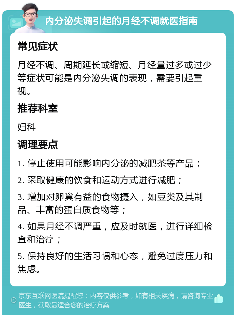 内分泌失调引起的月经不调就医指南 常见症状 月经不调、周期延长或缩短、月经量过多或过少等症状可能是内分泌失调的表现，需要引起重视。 推荐科室 妇科 调理要点 1. 停止使用可能影响内分泌的减肥茶等产品； 2. 采取健康的饮食和运动方式进行减肥； 3. 增加对卵巢有益的食物摄入，如豆类及其制品、丰富的蛋白质食物等； 4. 如果月经不调严重，应及时就医，进行详细检查和治疗； 5. 保持良好的生活习惯和心态，避免过度压力和焦虑。