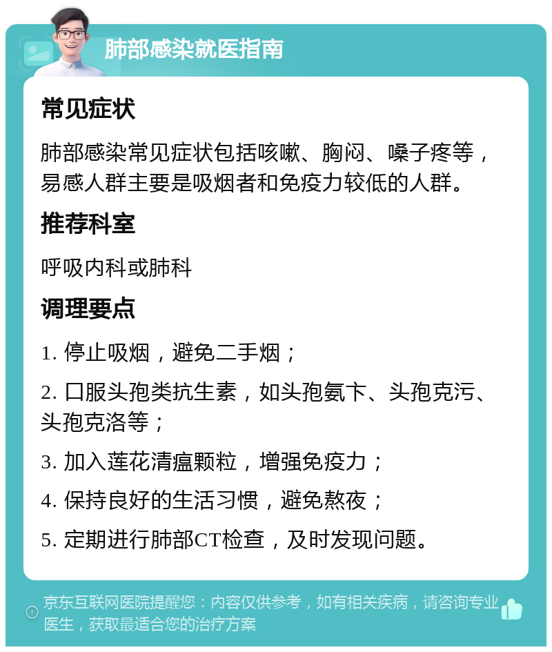 肺部感染就医指南 常见症状 肺部感染常见症状包括咳嗽、胸闷、嗓子疼等，易感人群主要是吸烟者和免疫力较低的人群。 推荐科室 呼吸内科或肺科 调理要点 1. 停止吸烟，避免二手烟； 2. 口服头孢类抗生素，如头孢氨卞、头孢克污、头孢克洛等； 3. 加入莲花清瘟颗粒，增强免疫力； 4. 保持良好的生活习惯，避免熬夜； 5. 定期进行肺部CT检查，及时发现问题。