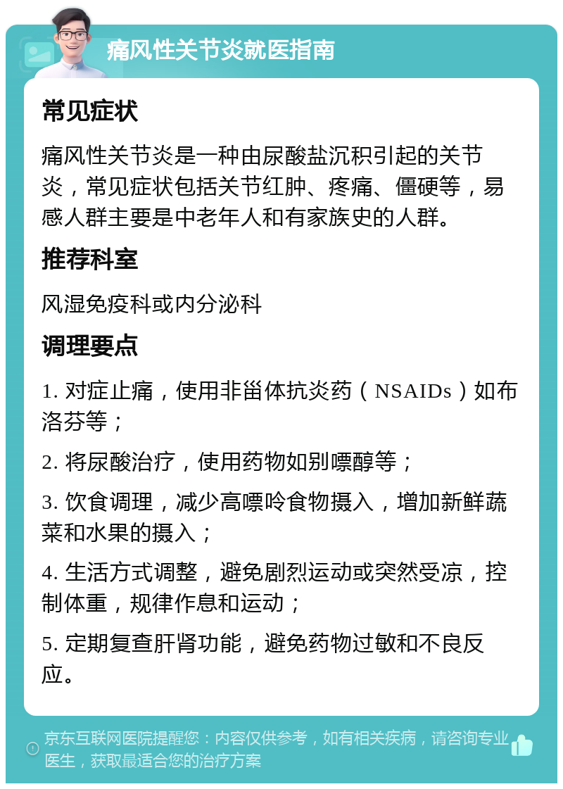 痛风性关节炎就医指南 常见症状 痛风性关节炎是一种由尿酸盐沉积引起的关节炎，常见症状包括关节红肿、疼痛、僵硬等，易感人群主要是中老年人和有家族史的人群。 推荐科室 风湿免疫科或内分泌科 调理要点 1. 对症止痛，使用非甾体抗炎药（NSAIDs）如布洛芬等； 2. 将尿酸治疗，使用药物如别嘌醇等； 3. 饮食调理，减少高嘌呤食物摄入，增加新鲜蔬菜和水果的摄入； 4. 生活方式调整，避免剧烈运动或突然受凉，控制体重，规律作息和运动； 5. 定期复查肝肾功能，避免药物过敏和不良反应。