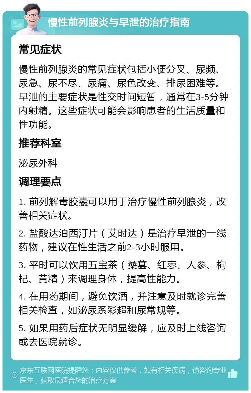 慢性前列腺炎与早泄的治疗指南 常见症状 慢性前列腺炎的常见症状包括小便分叉、尿频、尿急、尿不尽、尿痛、尿色改变、排尿困难等。早泄的主要症状是性交时间短暂，通常在3-5分钟内射精。这些症状可能会影响患者的生活质量和性功能。 推荐科室 泌尿外科 调理要点 1. 前列解毒胶囊可以用于治疗慢性前列腺炎，改善相关症状。 2. 盐酸达泊西汀片（艾时达）是治疗早泄的一线药物，建议在性生活之前2-3小时服用。 3. 平时可以饮用五宝茶（桑葚、红枣、人参、枸杞、黄精）来调理身体，提高性能力。 4. 在用药期间，避免饮酒，并注意及时就诊完善相关检查，如泌尿系彩超和尿常规等。 5. 如果用药后症状无明显缓解，应及时上线咨询或去医院就诊。