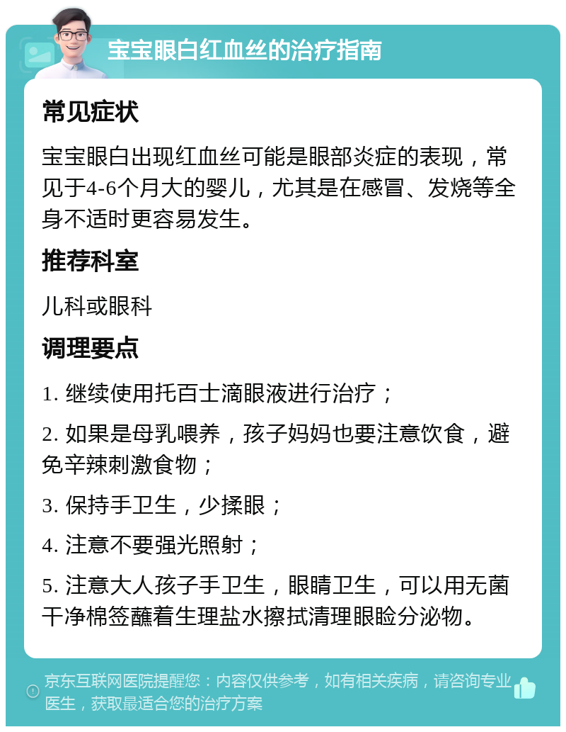 宝宝眼白红血丝的治疗指南 常见症状 宝宝眼白出现红血丝可能是眼部炎症的表现，常见于4-6个月大的婴儿，尤其是在感冒、发烧等全身不适时更容易发生。 推荐科室 儿科或眼科 调理要点 1. 继续使用托百士滴眼液进行治疗； 2. 如果是母乳喂养，孩子妈妈也要注意饮食，避免辛辣刺激食物； 3. 保持手卫生，少揉眼； 4. 注意不要强光照射； 5. 注意大人孩子手卫生，眼睛卫生，可以用无菌干净棉签蘸着生理盐水擦拭清理眼睑分泌物。