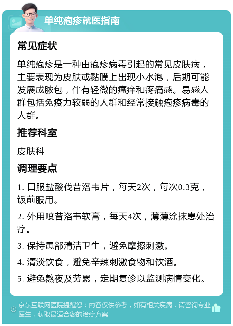 单纯疱疹就医指南 常见症状 单纯疱疹是一种由疱疹病毒引起的常见皮肤病，主要表现为皮肤或黏膜上出现小水泡，后期可能发展成脓包，伴有轻微的瘙痒和疼痛感。易感人群包括免疫力较弱的人群和经常接触疱疹病毒的人群。 推荐科室 皮肤科 调理要点 1. 口服盐酸伐昔洛韦片，每天2次，每次0.3克，饭前服用。 2. 外用喷昔洛韦软膏，每天4次，薄薄涂抹患处治疗。 3. 保持患部清洁卫生，避免摩擦刺激。 4. 清淡饮食，避免辛辣刺激食物和饮酒。 5. 避免熬夜及劳累，定期复诊以监测病情变化。