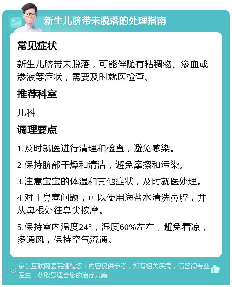 新生儿脐带未脱落的处理指南 常见症状 新生儿脐带未脱落，可能伴随有粘稠物、渗血或渗液等症状，需要及时就医检查。 推荐科室 儿科 调理要点 1.及时就医进行清理和检查，避免感染。 2.保持脐部干燥和清洁，避免摩擦和污染。 3.注意宝宝的体温和其他症状，及时就医处理。 4.对于鼻塞问题，可以使用海盐水清洗鼻腔，并从鼻根处往鼻尖按摩。 5.保持室内温度24°，湿度60%左右，避免着凉，多通风，保持空气流通。