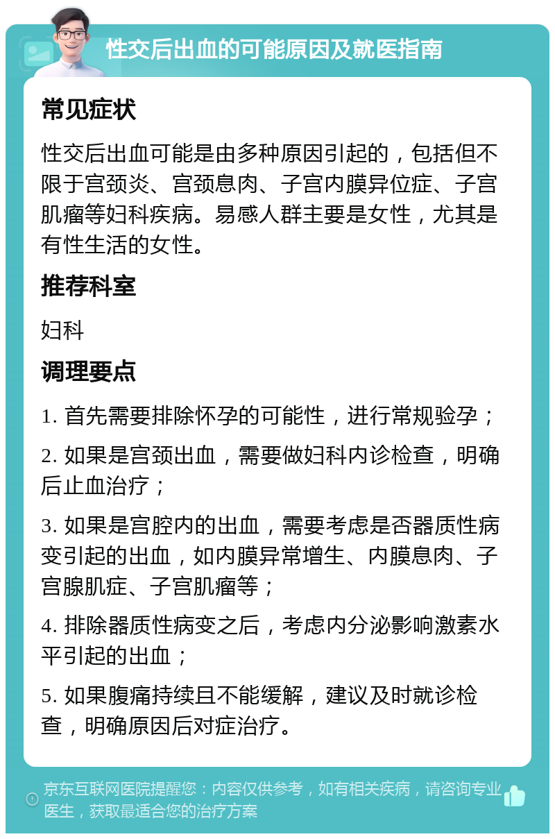 性交后出血的可能原因及就医指南 常见症状 性交后出血可能是由多种原因引起的，包括但不限于宫颈炎、宫颈息肉、子宫内膜异位症、子宫肌瘤等妇科疾病。易感人群主要是女性，尤其是有性生活的女性。 推荐科室 妇科 调理要点 1. 首先需要排除怀孕的可能性，进行常规验孕； 2. 如果是宫颈出血，需要做妇科内诊检查，明确后止血治疗； 3. 如果是宫腔内的出血，需要考虑是否器质性病变引起的出血，如内膜异常增生、内膜息肉、子宫腺肌症、子宫肌瘤等； 4. 排除器质性病变之后，考虑内分泌影响激素水平引起的出血； 5. 如果腹痛持续且不能缓解，建议及时就诊检查，明确原因后对症治疗。