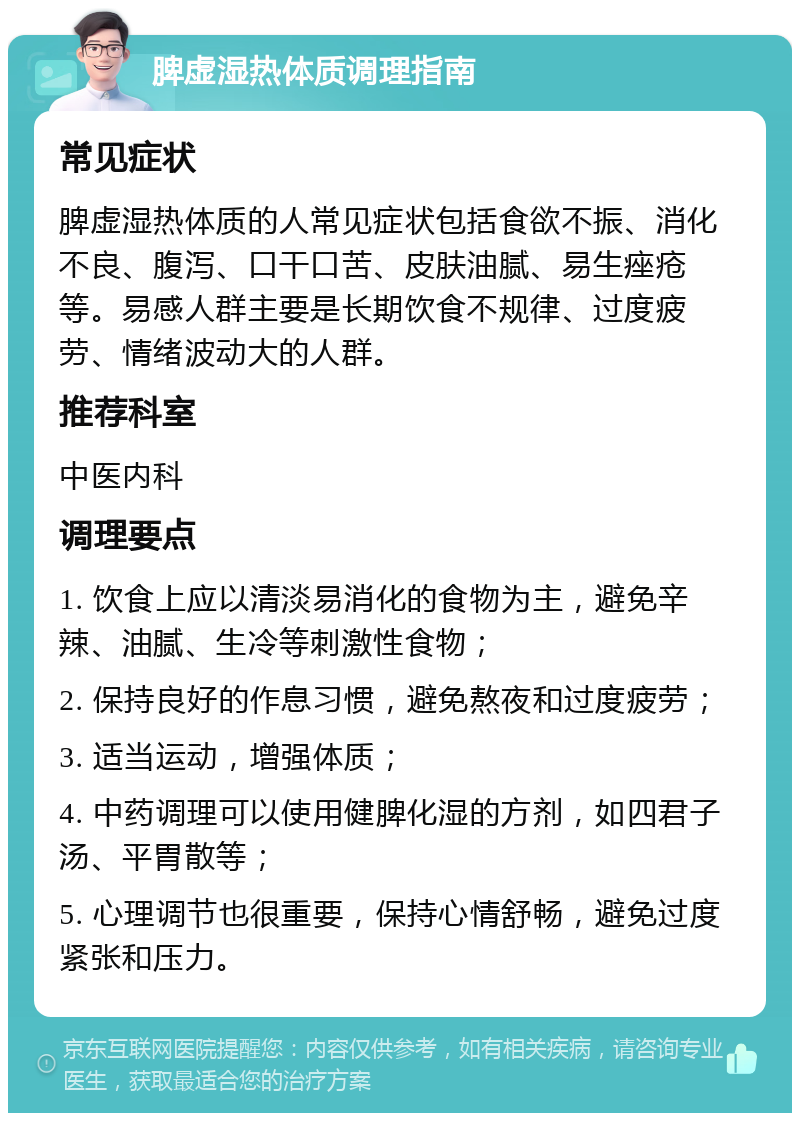 脾虚湿热体质调理指南 常见症状 脾虚湿热体质的人常见症状包括食欲不振、消化不良、腹泻、口干口苦、皮肤油腻、易生痤疮等。易感人群主要是长期饮食不规律、过度疲劳、情绪波动大的人群。 推荐科室 中医内科 调理要点 1. 饮食上应以清淡易消化的食物为主，避免辛辣、油腻、生冷等刺激性食物； 2. 保持良好的作息习惯，避免熬夜和过度疲劳； 3. 适当运动，增强体质； 4. 中药调理可以使用健脾化湿的方剂，如四君子汤、平胃散等； 5. 心理调节也很重要，保持心情舒畅，避免过度紧张和压力。