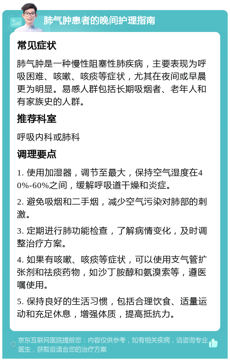 肺气肿患者的晚间护理指南 常见症状 肺气肿是一种慢性阻塞性肺疾病，主要表现为呼吸困难、咳嗽、咳痰等症状，尤其在夜间或早晨更为明显。易感人群包括长期吸烟者、老年人和有家族史的人群。 推荐科室 呼吸内科或肺科 调理要点 1. 使用加湿器，调节至最大，保持空气湿度在40%-60%之间，缓解呼吸道干燥和炎症。 2. 避免吸烟和二手烟，减少空气污染对肺部的刺激。 3. 定期进行肺功能检查，了解病情变化，及时调整治疗方案。 4. 如果有咳嗽、咳痰等症状，可以使用支气管扩张剂和祛痰药物，如沙丁胺醇和氨溴索等，遵医嘱使用。 5. 保持良好的生活习惯，包括合理饮食、适量运动和充足休息，增强体质，提高抵抗力。