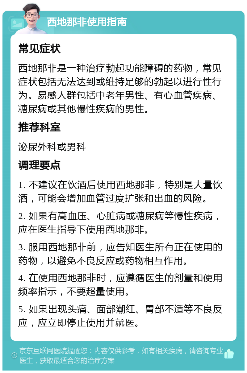 西地那非使用指南 常见症状 西地那非是一种治疗勃起功能障碍的药物，常见症状包括无法达到或维持足够的勃起以进行性行为。易感人群包括中老年男性、有心血管疾病、糖尿病或其他慢性疾病的男性。 推荐科室 泌尿外科或男科 调理要点 1. 不建议在饮酒后使用西地那非，特别是大量饮酒，可能会增加血管过度扩张和出血的风险。 2. 如果有高血压、心脏病或糖尿病等慢性疾病，应在医生指导下使用西地那非。 3. 服用西地那非前，应告知医生所有正在使用的药物，以避免不良反应或药物相互作用。 4. 在使用西地那非时，应遵循医生的剂量和使用频率指示，不要超量使用。 5. 如果出现头痛、面部潮红、胃部不适等不良反应，应立即停止使用并就医。