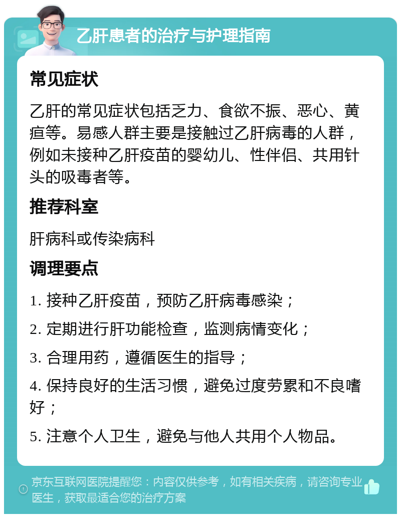 乙肝患者的治疗与护理指南 常见症状 乙肝的常见症状包括乏力、食欲不振、恶心、黄疸等。易感人群主要是接触过乙肝病毒的人群，例如未接种乙肝疫苗的婴幼儿、性伴侣、共用针头的吸毒者等。 推荐科室 肝病科或传染病科 调理要点 1. 接种乙肝疫苗，预防乙肝病毒感染； 2. 定期进行肝功能检查，监测病情变化； 3. 合理用药，遵循医生的指导； 4. 保持良好的生活习惯，避免过度劳累和不良嗜好； 5. 注意个人卫生，避免与他人共用个人物品。