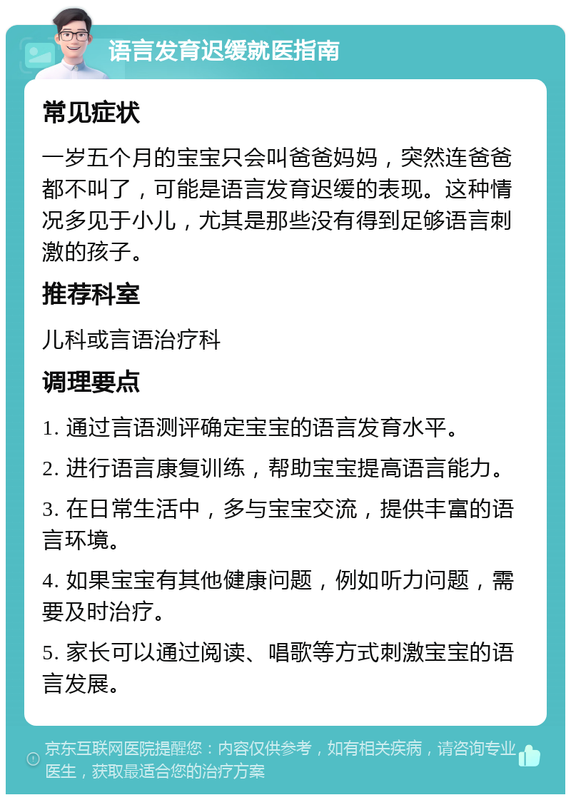 语言发育迟缓就医指南 常见症状 一岁五个月的宝宝只会叫爸爸妈妈，突然连爸爸都不叫了，可能是语言发育迟缓的表现。这种情况多见于小儿，尤其是那些没有得到足够语言刺激的孩子。 推荐科室 儿科或言语治疗科 调理要点 1. 通过言语测评确定宝宝的语言发育水平。 2. 进行语言康复训练，帮助宝宝提高语言能力。 3. 在日常生活中，多与宝宝交流，提供丰富的语言环境。 4. 如果宝宝有其他健康问题，例如听力问题，需要及时治疗。 5. 家长可以通过阅读、唱歌等方式刺激宝宝的语言发展。