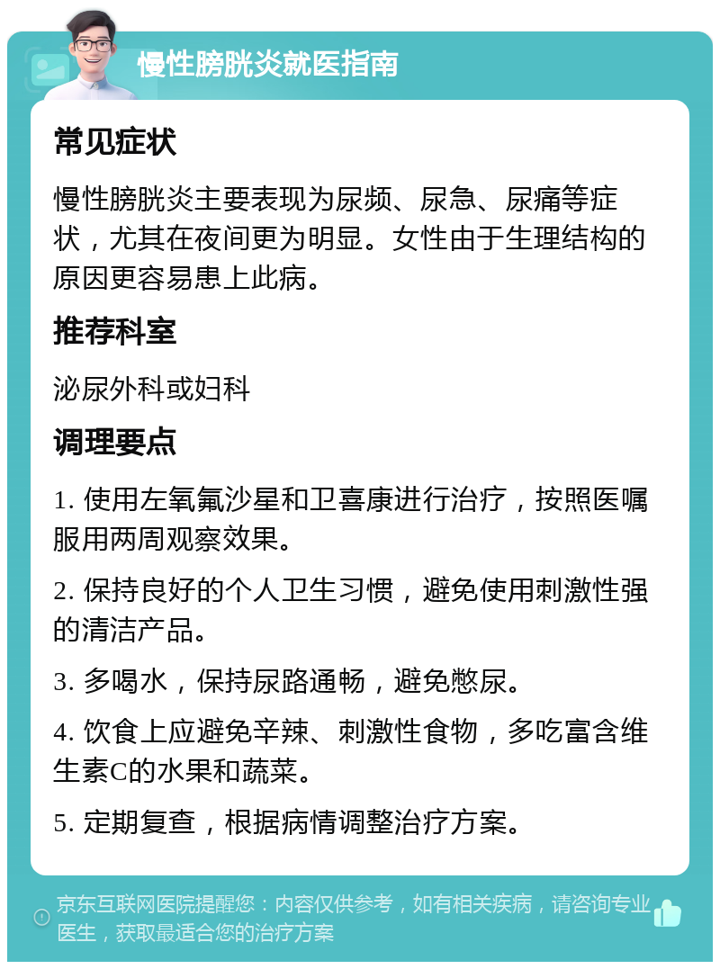 慢性膀胱炎就医指南 常见症状 慢性膀胱炎主要表现为尿频、尿急、尿痛等症状，尤其在夜间更为明显。女性由于生理结构的原因更容易患上此病。 推荐科室 泌尿外科或妇科 调理要点 1. 使用左氧氟沙星和卫喜康进行治疗，按照医嘱服用两周观察效果。 2. 保持良好的个人卫生习惯，避免使用刺激性强的清洁产品。 3. 多喝水，保持尿路通畅，避免憋尿。 4. 饮食上应避免辛辣、刺激性食物，多吃富含维生素C的水果和蔬菜。 5. 定期复查，根据病情调整治疗方案。