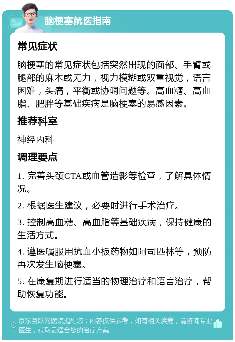 脑梗塞就医指南 常见症状 脑梗塞的常见症状包括突然出现的面部、手臂或腿部的麻木或无力，视力模糊或双重视觉，语言困难，头痛，平衡或协调问题等。高血糖、高血脂、肥胖等基础疾病是脑梗塞的易感因素。 推荐科室 神经内科 调理要点 1. 完善头颈CTA或血管造影等检查，了解具体情况。 2. 根据医生建议，必要时进行手术治疗。 3. 控制高血糖、高血脂等基础疾病，保持健康的生活方式。 4. 遵医嘱服用抗血小板药物如阿司匹林等，预防再次发生脑梗塞。 5. 在康复期进行适当的物理治疗和语言治疗，帮助恢复功能。