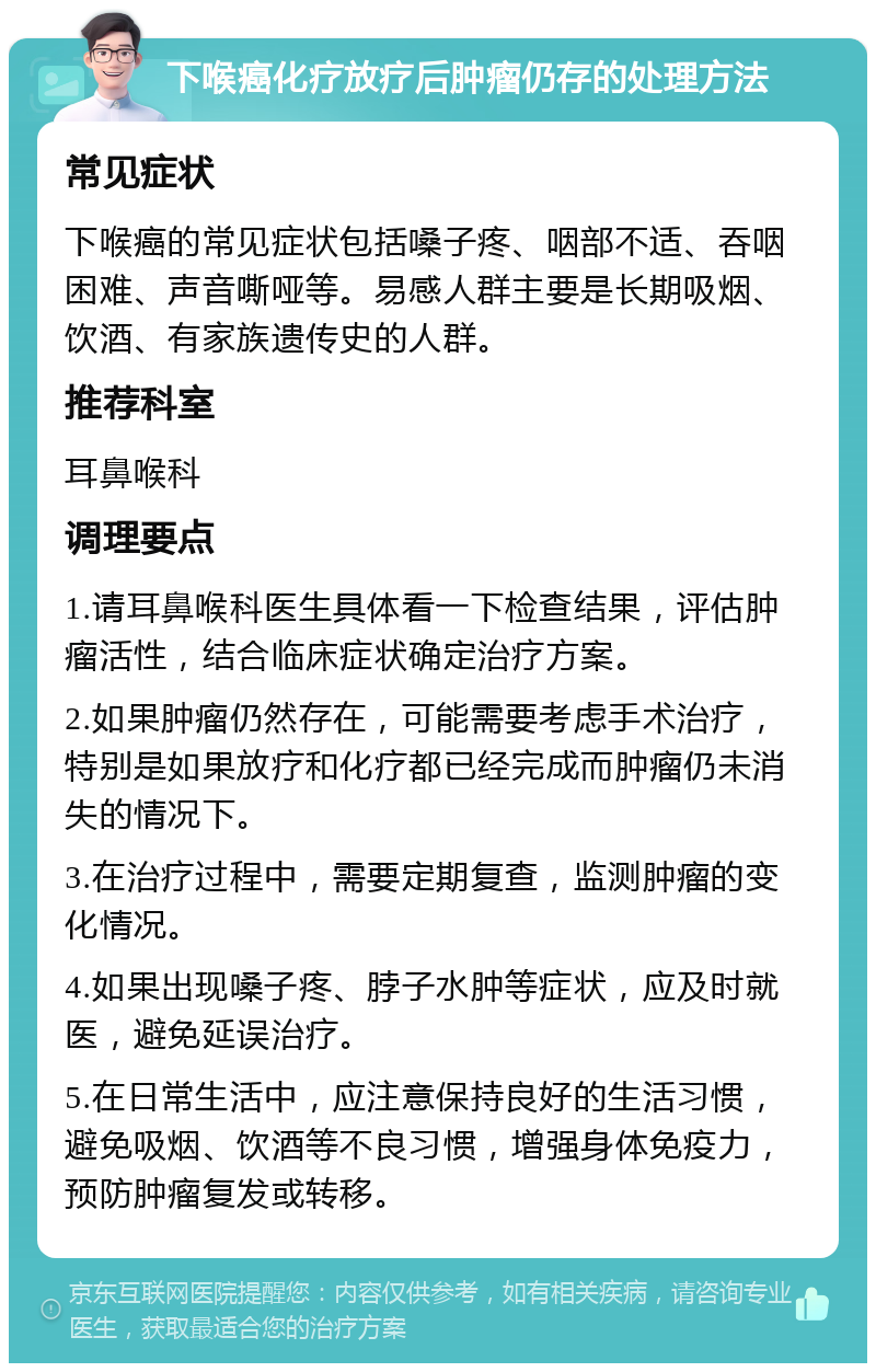 下喉癌化疗放疗后肿瘤仍存的处理方法 常见症状 下喉癌的常见症状包括嗓子疼、咽部不适、吞咽困难、声音嘶哑等。易感人群主要是长期吸烟、饮酒、有家族遗传史的人群。 推荐科室 耳鼻喉科 调理要点 1.请耳鼻喉科医生具体看一下检查结果，评估肿瘤活性，结合临床症状确定治疗方案。 2.如果肿瘤仍然存在，可能需要考虑手术治疗，特别是如果放疗和化疗都已经完成而肿瘤仍未消失的情况下。 3.在治疗过程中，需要定期复查，监测肿瘤的变化情况。 4.如果出现嗓子疼、脖子水肿等症状，应及时就医，避免延误治疗。 5.在日常生活中，应注意保持良好的生活习惯，避免吸烟、饮酒等不良习惯，增强身体免疫力，预防肿瘤复发或转移。