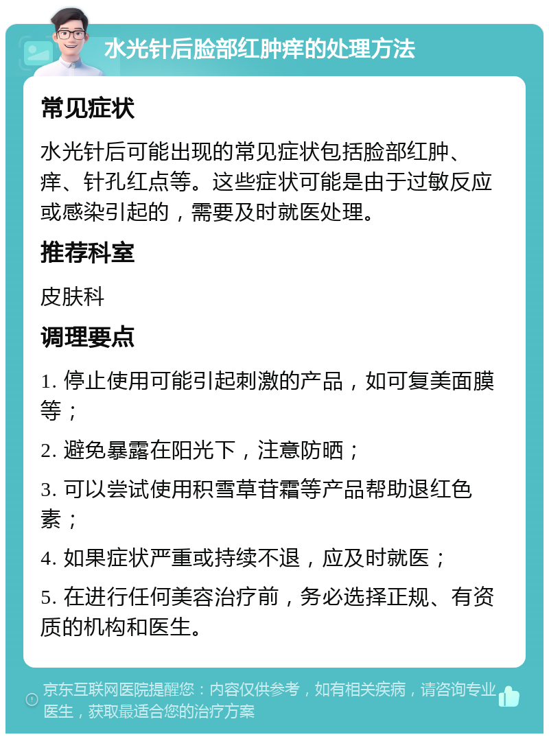 水光针后脸部红肿痒的处理方法 常见症状 水光针后可能出现的常见症状包括脸部红肿、痒、针孔红点等。这些症状可能是由于过敏反应或感染引起的，需要及时就医处理。 推荐科室 皮肤科 调理要点 1. 停止使用可能引起刺激的产品，如可复美面膜等； 2. 避免暴露在阳光下，注意防晒； 3. 可以尝试使用积雪草苷霜等产品帮助退红色素； 4. 如果症状严重或持续不退，应及时就医； 5. 在进行任何美容治疗前，务必选择正规、有资质的机构和医生。