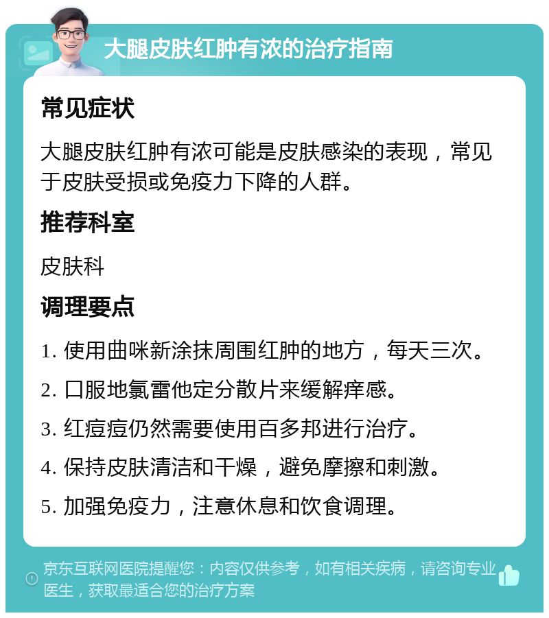 大腿皮肤红肿有浓的治疗指南 常见症状 大腿皮肤红肿有浓可能是皮肤感染的表现，常见于皮肤受损或免疫力下降的人群。 推荐科室 皮肤科 调理要点 1. 使用曲咪新涂抹周围红肿的地方，每天三次。 2. 口服地氯雷他定分散片来缓解痒感。 3. 红痘痘仍然需要使用百多邦进行治疗。 4. 保持皮肤清洁和干燥，避免摩擦和刺激。 5. 加强免疫力，注意休息和饮食调理。