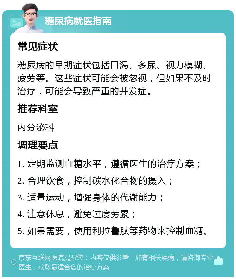 糖尿病就医指南 常见症状 糖尿病的早期症状包括口渴、多尿、视力模糊、疲劳等。这些症状可能会被忽视，但如果不及时治疗，可能会导致严重的并发症。 推荐科室 内分泌科 调理要点 1. 定期监测血糖水平，遵循医生的治疗方案； 2. 合理饮食，控制碳水化合物的摄入； 3. 适量运动，增强身体的代谢能力； 4. 注意休息，避免过度劳累； 5. 如果需要，使用利拉鲁肽等药物来控制血糖。