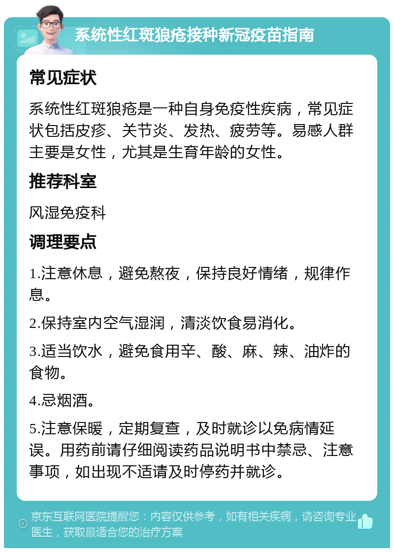 系统性红斑狼疮接种新冠疫苗指南 常见症状 系统性红斑狼疮是一种自身免疫性疾病，常见症状包括皮疹、关节炎、发热、疲劳等。易感人群主要是女性，尤其是生育年龄的女性。 推荐科室 风湿免疫科 调理要点 1.注意休息，避免熬夜，保持良好情绪，规律作息。 2.保持室内空气湿润，清淡饮食易消化。 3.适当饮水，避免食用辛、酸、麻、辣、油炸的食物。 4.忌烟酒。 5.注意保暖，定期复查，及时就诊以免病情延误。用药前请仔细阅读药品说明书中禁忌、注意事项，如出现不适请及时停药并就诊。