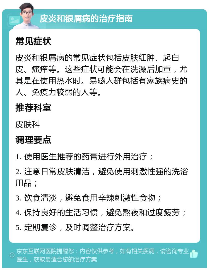 皮炎和银屑病的治疗指南 常见症状 皮炎和银屑病的常见症状包括皮肤红肿、起白皮、瘙痒等。这些症状可能会在洗澡后加重，尤其是在使用热水时。易感人群包括有家族病史的人、免疫力较弱的人等。 推荐科室 皮肤科 调理要点 1. 使用医生推荐的药膏进行外用治疗； 2. 注意日常皮肤清洁，避免使用刺激性强的洗浴用品； 3. 饮食清淡，避免食用辛辣刺激性食物； 4. 保持良好的生活习惯，避免熬夜和过度疲劳； 5. 定期复诊，及时调整治疗方案。