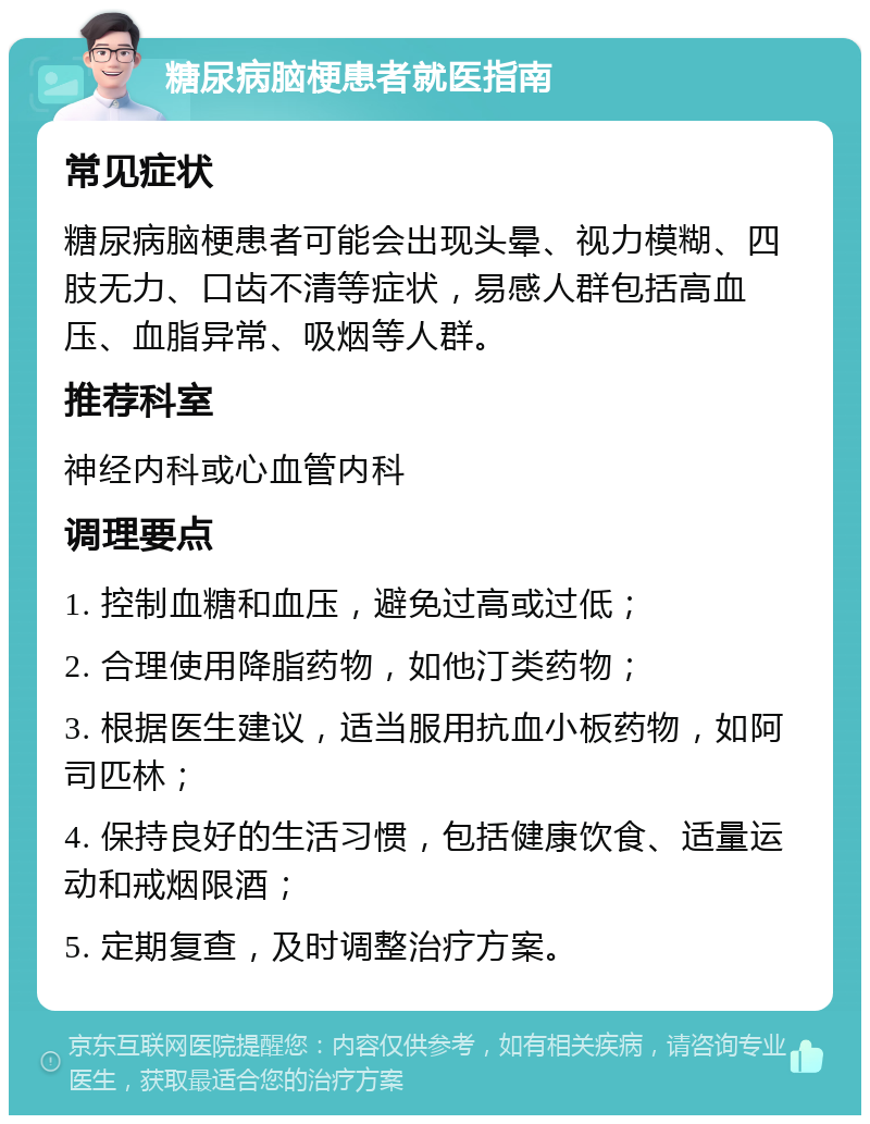 糖尿病脑梗患者就医指南 常见症状 糖尿病脑梗患者可能会出现头晕、视力模糊、四肢无力、口齿不清等症状，易感人群包括高血压、血脂异常、吸烟等人群。 推荐科室 神经内科或心血管内科 调理要点 1. 控制血糖和血压，避免过高或过低； 2. 合理使用降脂药物，如他汀类药物； 3. 根据医生建议，适当服用抗血小板药物，如阿司匹林； 4. 保持良好的生活习惯，包括健康饮食、适量运动和戒烟限酒； 5. 定期复查，及时调整治疗方案。