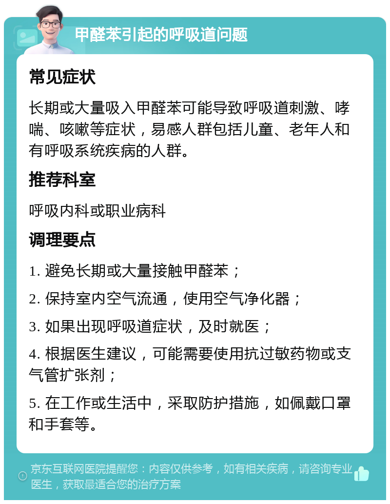 甲醛苯引起的呼吸道问题 常见症状 长期或大量吸入甲醛苯可能导致呼吸道刺激、哮喘、咳嗽等症状，易感人群包括儿童、老年人和有呼吸系统疾病的人群。 推荐科室 呼吸内科或职业病科 调理要点 1. 避免长期或大量接触甲醛苯； 2. 保持室内空气流通，使用空气净化器； 3. 如果出现呼吸道症状，及时就医； 4. 根据医生建议，可能需要使用抗过敏药物或支气管扩张剂； 5. 在工作或生活中，采取防护措施，如佩戴口罩和手套等。