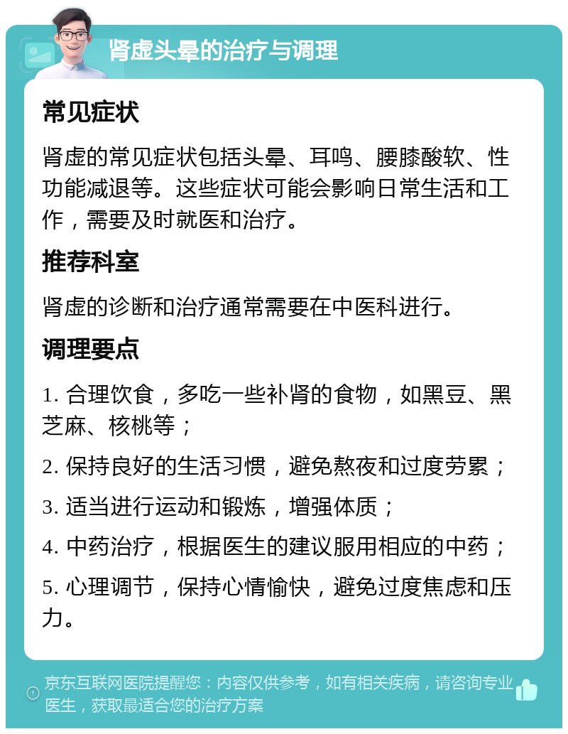 肾虚头晕的治疗与调理 常见症状 肾虚的常见症状包括头晕、耳鸣、腰膝酸软、性功能减退等。这些症状可能会影响日常生活和工作，需要及时就医和治疗。 推荐科室 肾虚的诊断和治疗通常需要在中医科进行。 调理要点 1. 合理饮食，多吃一些补肾的食物，如黑豆、黑芝麻、核桃等； 2. 保持良好的生活习惯，避免熬夜和过度劳累； 3. 适当进行运动和锻炼，增强体质； 4. 中药治疗，根据医生的建议服用相应的中药； 5. 心理调节，保持心情愉快，避免过度焦虑和压力。