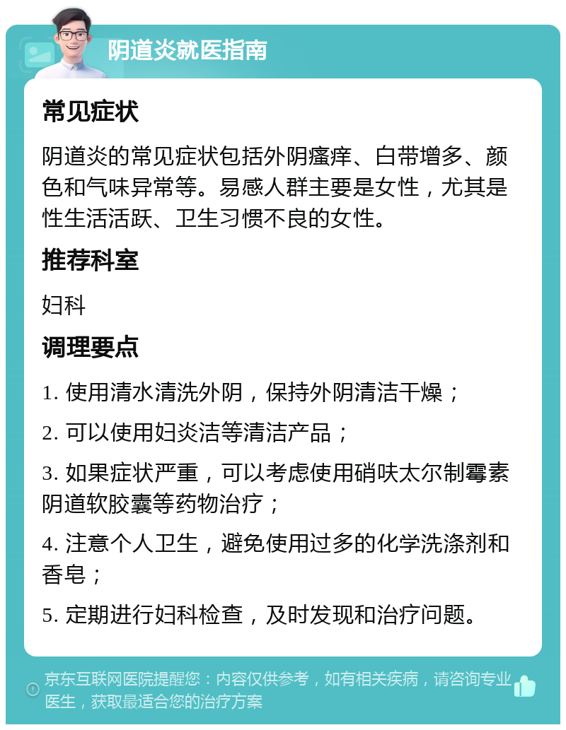 阴道炎就医指南 常见症状 阴道炎的常见症状包括外阴瘙痒、白带增多、颜色和气味异常等。易感人群主要是女性，尤其是性生活活跃、卫生习惯不良的女性。 推荐科室 妇科 调理要点 1. 使用清水清洗外阴，保持外阴清洁干燥； 2. 可以使用妇炎洁等清洁产品； 3. 如果症状严重，可以考虑使用硝呋太尔制霉素阴道软胶囊等药物治疗； 4. 注意个人卫生，避免使用过多的化学洗涤剂和香皂； 5. 定期进行妇科检查，及时发现和治疗问题。