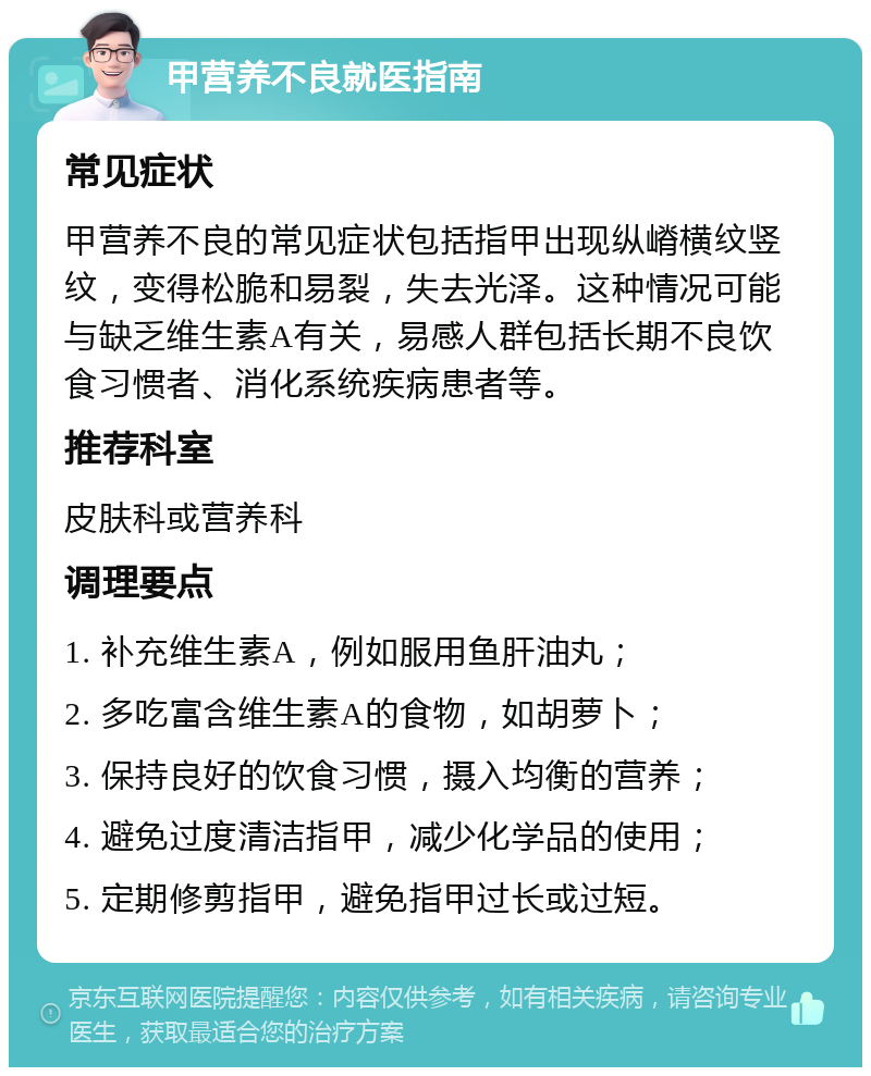 甲营养不良就医指南 常见症状 甲营养不良的常见症状包括指甲出现纵嵴横纹竖纹，变得松脆和易裂，失去光泽。这种情况可能与缺乏维生素A有关，易感人群包括长期不良饮食习惯者、消化系统疾病患者等。 推荐科室 皮肤科或营养科 调理要点 1. 补充维生素A，例如服用鱼肝油丸； 2. 多吃富含维生素A的食物，如胡萝卜； 3. 保持良好的饮食习惯，摄入均衡的营养； 4. 避免过度清洁指甲，减少化学品的使用； 5. 定期修剪指甲，避免指甲过长或过短。