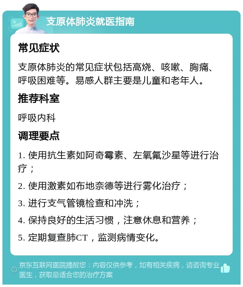 支原体肺炎就医指南 常见症状 支原体肺炎的常见症状包括高烧、咳嗽、胸痛、呼吸困难等。易感人群主要是儿童和老年人。 推荐科室 呼吸内科 调理要点 1. 使用抗生素如阿奇霉素、左氧氟沙星等进行治疗； 2. 使用激素如布地奈德等进行雾化治疗； 3. 进行支气管镜检查和冲洗； 4. 保持良好的生活习惯，注意休息和营养； 5. 定期复查肺CT，监测病情变化。