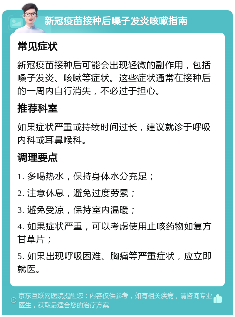 新冠疫苗接种后嗓子发炎咳嗽指南 常见症状 新冠疫苗接种后可能会出现轻微的副作用，包括嗓子发炎、咳嗽等症状。这些症状通常在接种后的一周内自行消失，不必过于担心。 推荐科室 如果症状严重或持续时间过长，建议就诊于呼吸内科或耳鼻喉科。 调理要点 1. 多喝热水，保持身体水分充足； 2. 注意休息，避免过度劳累； 3. 避免受凉，保持室内温暖； 4. 如果症状严重，可以考虑使用止咳药物如复方甘草片； 5. 如果出现呼吸困难、胸痛等严重症状，应立即就医。