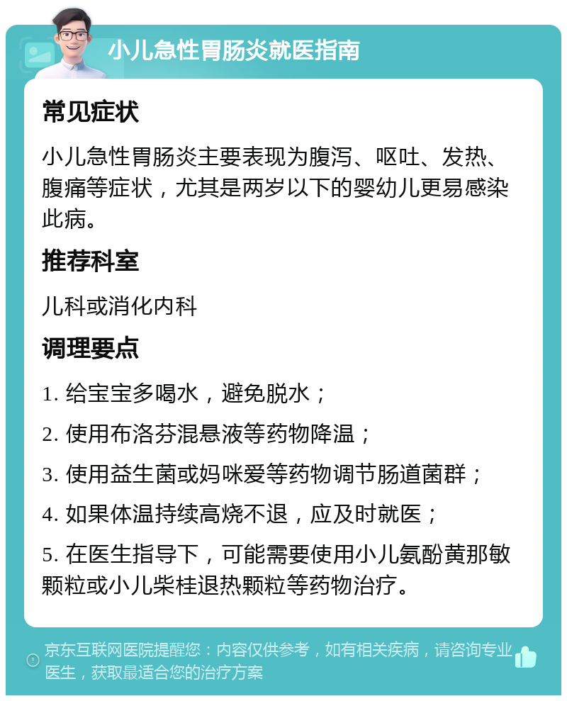 小儿急性胃肠炎就医指南 常见症状 小儿急性胃肠炎主要表现为腹泻、呕吐、发热、腹痛等症状，尤其是两岁以下的婴幼儿更易感染此病。 推荐科室 儿科或消化内科 调理要点 1. 给宝宝多喝水，避免脱水； 2. 使用布洛芬混悬液等药物降温； 3. 使用益生菌或妈咪爱等药物调节肠道菌群； 4. 如果体温持续高烧不退，应及时就医； 5. 在医生指导下，可能需要使用小儿氨酚黄那敏颗粒或小儿柴桂退热颗粒等药物治疗。