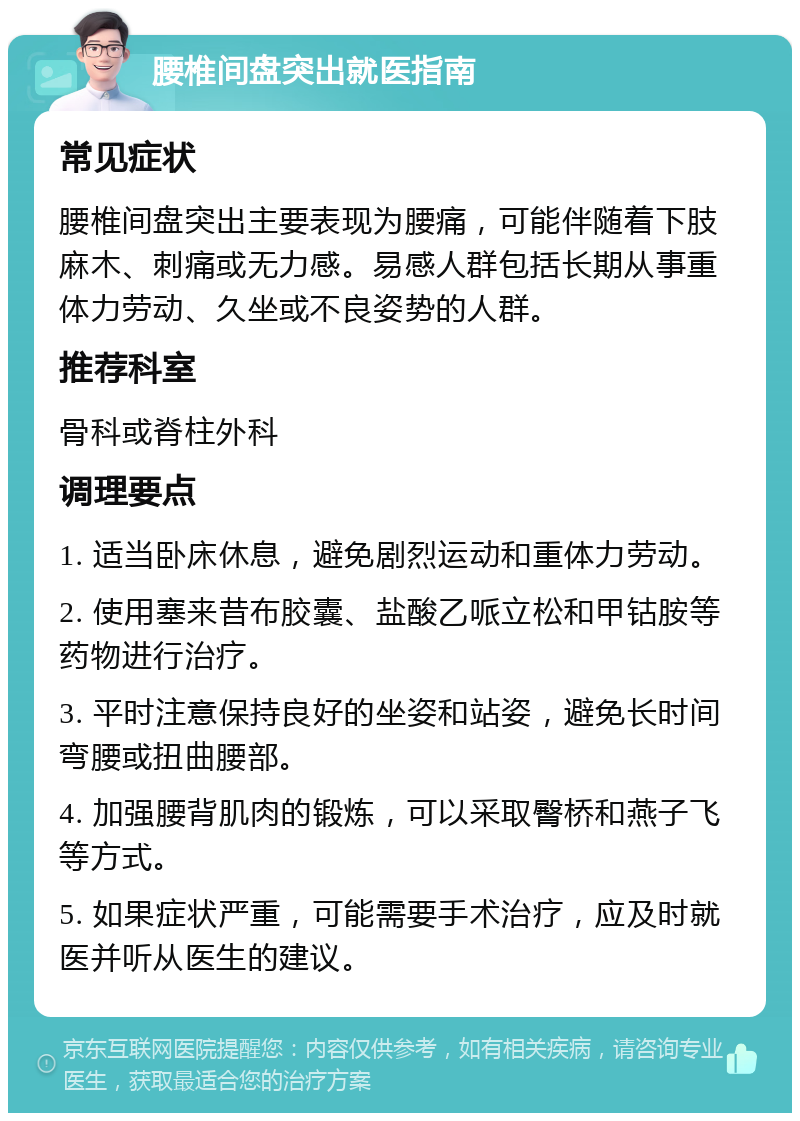 腰椎间盘突出就医指南 常见症状 腰椎间盘突出主要表现为腰痛，可能伴随着下肢麻木、刺痛或无力感。易感人群包括长期从事重体力劳动、久坐或不良姿势的人群。 推荐科室 骨科或脊柱外科 调理要点 1. 适当卧床休息，避免剧烈运动和重体力劳动。 2. 使用塞来昔布胶囊、盐酸乙哌立松和甲钴胺等药物进行治疗。 3. 平时注意保持良好的坐姿和站姿，避免长时间弯腰或扭曲腰部。 4. 加强腰背肌肉的锻炼，可以采取臀桥和燕子飞等方式。 5. 如果症状严重，可能需要手术治疗，应及时就医并听从医生的建议。