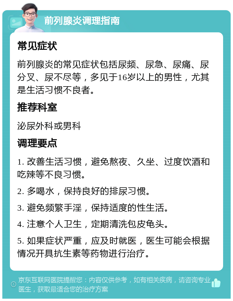 前列腺炎调理指南 常见症状 前列腺炎的常见症状包括尿频、尿急、尿痛、尿分叉、尿不尽等，多见于16岁以上的男性，尤其是生活习惯不良者。 推荐科室 泌尿外科或男科 调理要点 1. 改善生活习惯，避免熬夜、久坐、过度饮酒和吃辣等不良习惯。 2. 多喝水，保持良好的排尿习惯。 3. 避免频繁手淫，保持适度的性生活。 4. 注意个人卫生，定期清洗包皮龟头。 5. 如果症状严重，应及时就医，医生可能会根据情况开具抗生素等药物进行治疗。