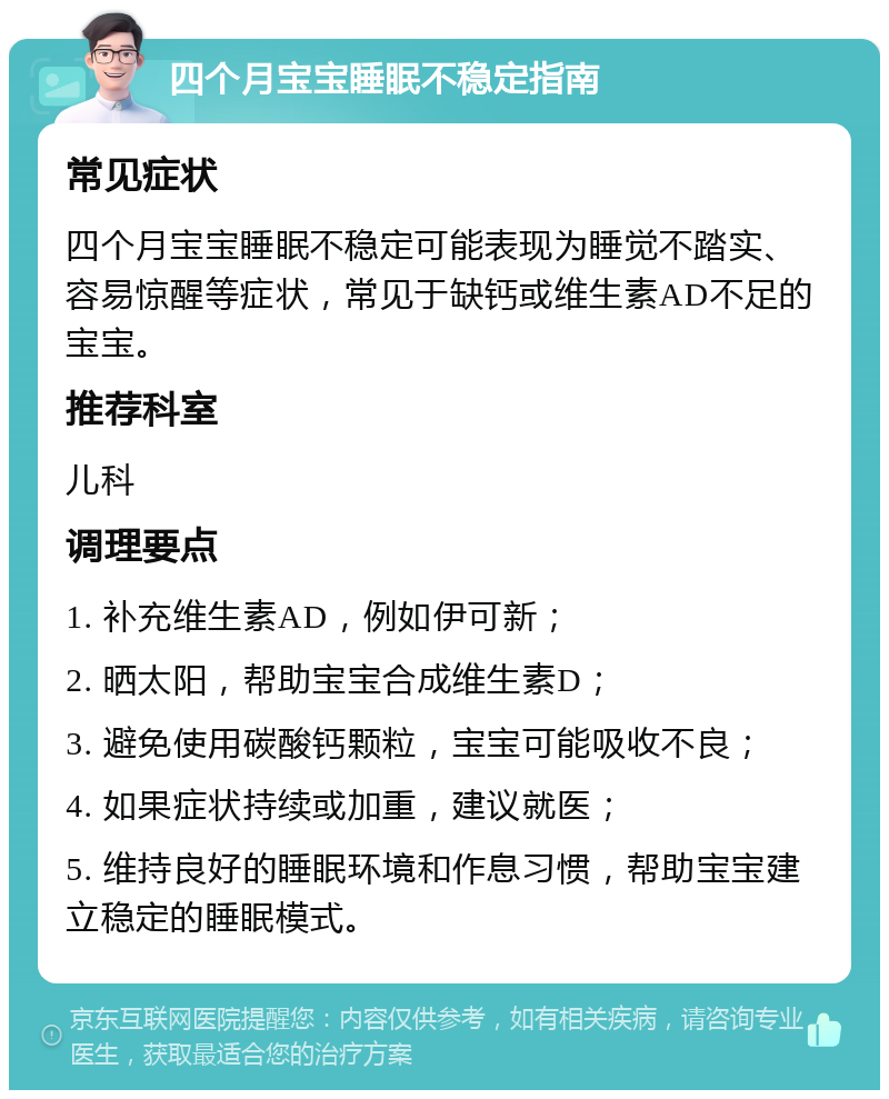 四个月宝宝睡眠不稳定指南 常见症状 四个月宝宝睡眠不稳定可能表现为睡觉不踏实、容易惊醒等症状，常见于缺钙或维生素AD不足的宝宝。 推荐科室 儿科 调理要点 1. 补充维生素AD，例如伊可新； 2. 晒太阳，帮助宝宝合成维生素D； 3. 避免使用碳酸钙颗粒，宝宝可能吸收不良； 4. 如果症状持续或加重，建议就医； 5. 维持良好的睡眠环境和作息习惯，帮助宝宝建立稳定的睡眠模式。