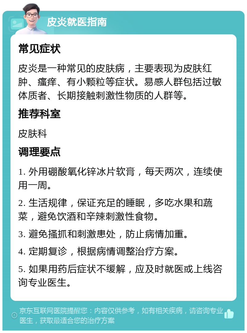 皮炎就医指南 常见症状 皮炎是一种常见的皮肤病，主要表现为皮肤红肿、瘙痒、有小颗粒等症状。易感人群包括过敏体质者、长期接触刺激性物质的人群等。 推荐科室 皮肤科 调理要点 1. 外用硼酸氧化锌冰片软膏，每天两次，连续使用一周。 2. 生活规律，保证充足的睡眠，多吃水果和蔬菜，避免饮酒和辛辣刺激性食物。 3. 避免搔抓和刺激患处，防止病情加重。 4. 定期复诊，根据病情调整治疗方案。 5. 如果用药后症状不缓解，应及时就医或上线咨询专业医生。