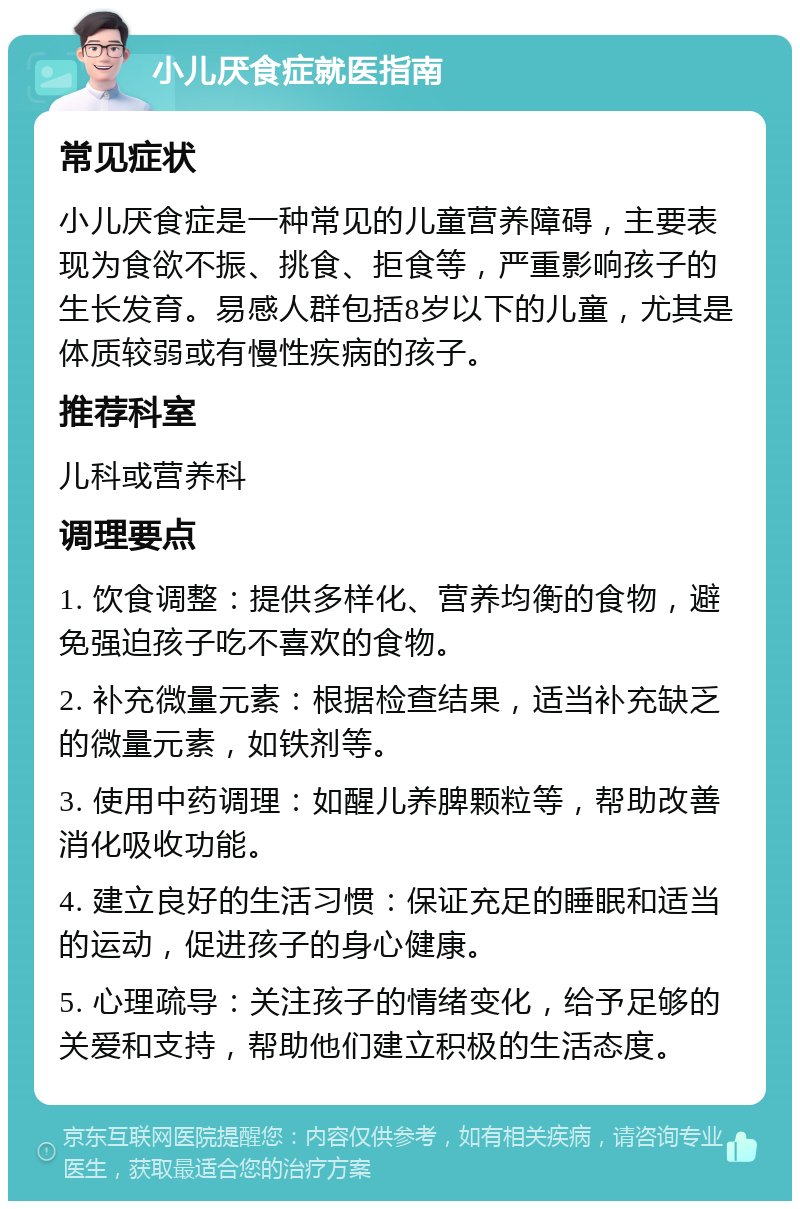 小儿厌食症就医指南 常见症状 小儿厌食症是一种常见的儿童营养障碍，主要表现为食欲不振、挑食、拒食等，严重影响孩子的生长发育。易感人群包括8岁以下的儿童，尤其是体质较弱或有慢性疾病的孩子。 推荐科室 儿科或营养科 调理要点 1. 饮食调整：提供多样化、营养均衡的食物，避免强迫孩子吃不喜欢的食物。 2. 补充微量元素：根据检查结果，适当补充缺乏的微量元素，如铁剂等。 3. 使用中药调理：如醒儿养脾颗粒等，帮助改善消化吸收功能。 4. 建立良好的生活习惯：保证充足的睡眠和适当的运动，促进孩子的身心健康。 5. 心理疏导：关注孩子的情绪变化，给予足够的关爱和支持，帮助他们建立积极的生活态度。