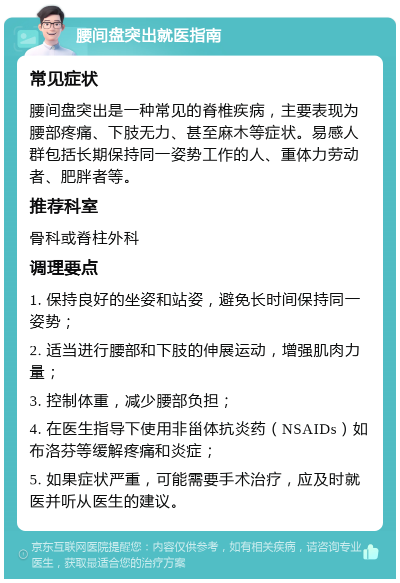 腰间盘突出就医指南 常见症状 腰间盘突出是一种常见的脊椎疾病，主要表现为腰部疼痛、下肢无力、甚至麻木等症状。易感人群包括长期保持同一姿势工作的人、重体力劳动者、肥胖者等。 推荐科室 骨科或脊柱外科 调理要点 1. 保持良好的坐姿和站姿，避免长时间保持同一姿势； 2. 适当进行腰部和下肢的伸展运动，增强肌肉力量； 3. 控制体重，减少腰部负担； 4. 在医生指导下使用非甾体抗炎药（NSAIDs）如布洛芬等缓解疼痛和炎症； 5. 如果症状严重，可能需要手术治疗，应及时就医并听从医生的建议。