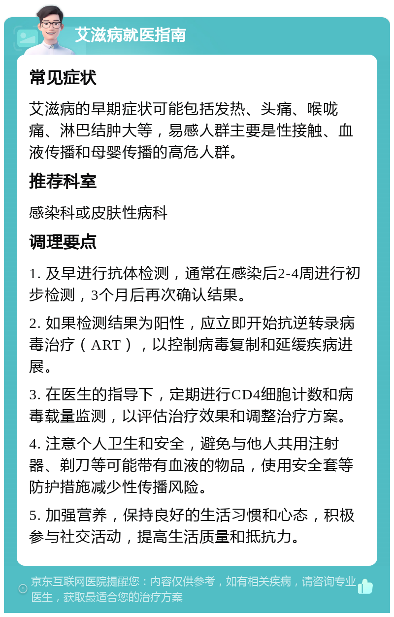 艾滋病就医指南 常见症状 艾滋病的早期症状可能包括发热、头痛、喉咙痛、淋巴结肿大等，易感人群主要是性接触、血液传播和母婴传播的高危人群。 推荐科室 感染科或皮肤性病科 调理要点 1. 及早进行抗体检测，通常在感染后2-4周进行初步检测，3个月后再次确认结果。 2. 如果检测结果为阳性，应立即开始抗逆转录病毒治疗（ART），以控制病毒复制和延缓疾病进展。 3. 在医生的指导下，定期进行CD4细胞计数和病毒载量监测，以评估治疗效果和调整治疗方案。 4. 注意个人卫生和安全，避免与他人共用注射器、剃刀等可能带有血液的物品，使用安全套等防护措施减少性传播风险。 5. 加强营养，保持良好的生活习惯和心态，积极参与社交活动，提高生活质量和抵抗力。