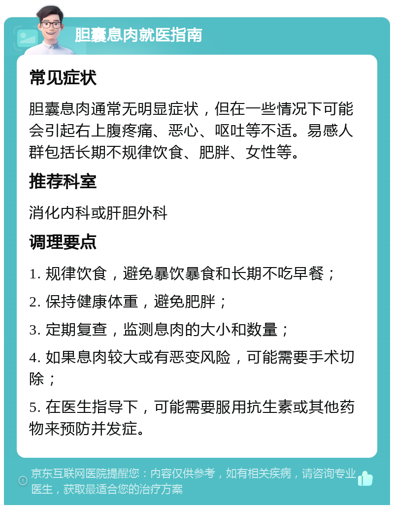 胆囊息肉就医指南 常见症状 胆囊息肉通常无明显症状，但在一些情况下可能会引起右上腹疼痛、恶心、呕吐等不适。易感人群包括长期不规律饮食、肥胖、女性等。 推荐科室 消化内科或肝胆外科 调理要点 1. 规律饮食，避免暴饮暴食和长期不吃早餐； 2. 保持健康体重，避免肥胖； 3. 定期复查，监测息肉的大小和数量； 4. 如果息肉较大或有恶变风险，可能需要手术切除； 5. 在医生指导下，可能需要服用抗生素或其他药物来预防并发症。