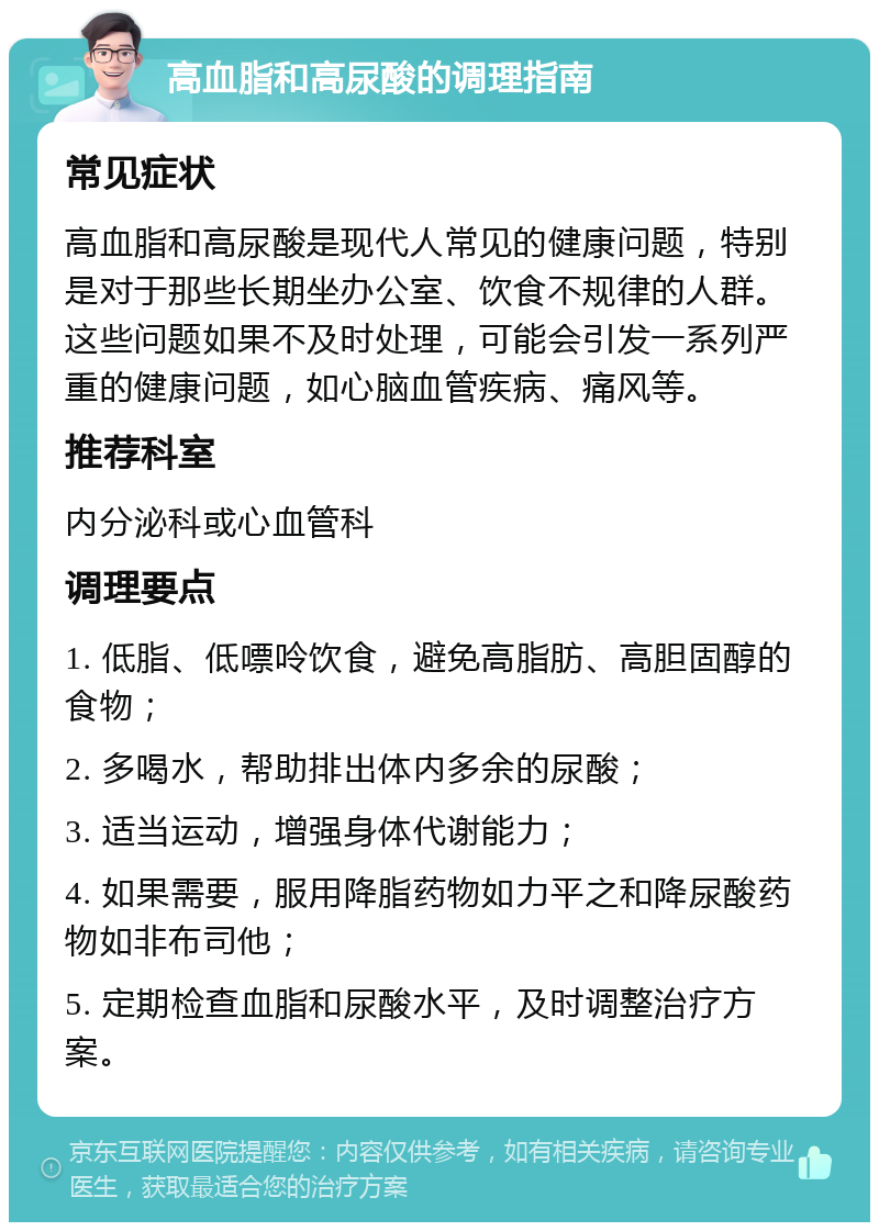 高血脂和高尿酸的调理指南 常见症状 高血脂和高尿酸是现代人常见的健康问题，特别是对于那些长期坐办公室、饮食不规律的人群。这些问题如果不及时处理，可能会引发一系列严重的健康问题，如心脑血管疾病、痛风等。 推荐科室 内分泌科或心血管科 调理要点 1. 低脂、低嘌呤饮食，避免高脂肪、高胆固醇的食物； 2. 多喝水，帮助排出体内多余的尿酸； 3. 适当运动，增强身体代谢能力； 4. 如果需要，服用降脂药物如力平之和降尿酸药物如非布司他； 5. 定期检查血脂和尿酸水平，及时调整治疗方案。