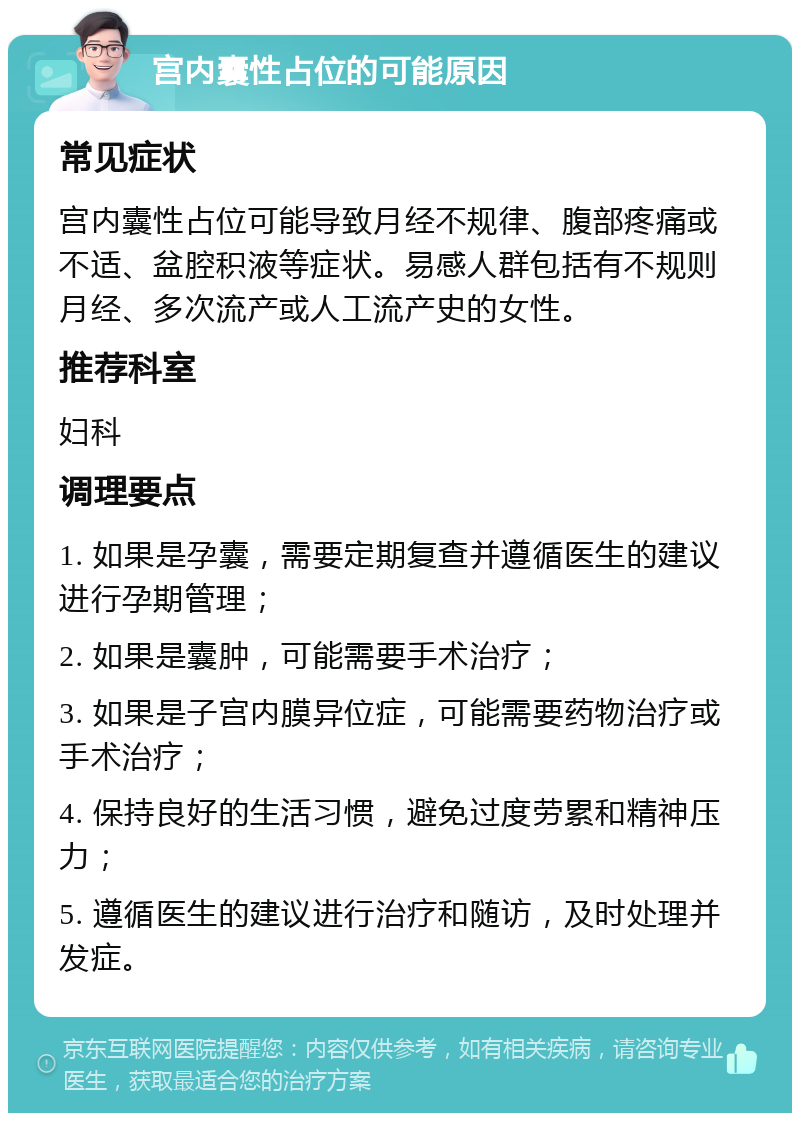 宫内囊性占位的可能原因 常见症状 宫内囊性占位可能导致月经不规律、腹部疼痛或不适、盆腔积液等症状。易感人群包括有不规则月经、多次流产或人工流产史的女性。 推荐科室 妇科 调理要点 1. 如果是孕囊，需要定期复查并遵循医生的建议进行孕期管理； 2. 如果是囊肿，可能需要手术治疗； 3. 如果是子宫内膜异位症，可能需要药物治疗或手术治疗； 4. 保持良好的生活习惯，避免过度劳累和精神压力； 5. 遵循医生的建议进行治疗和随访，及时处理并发症。