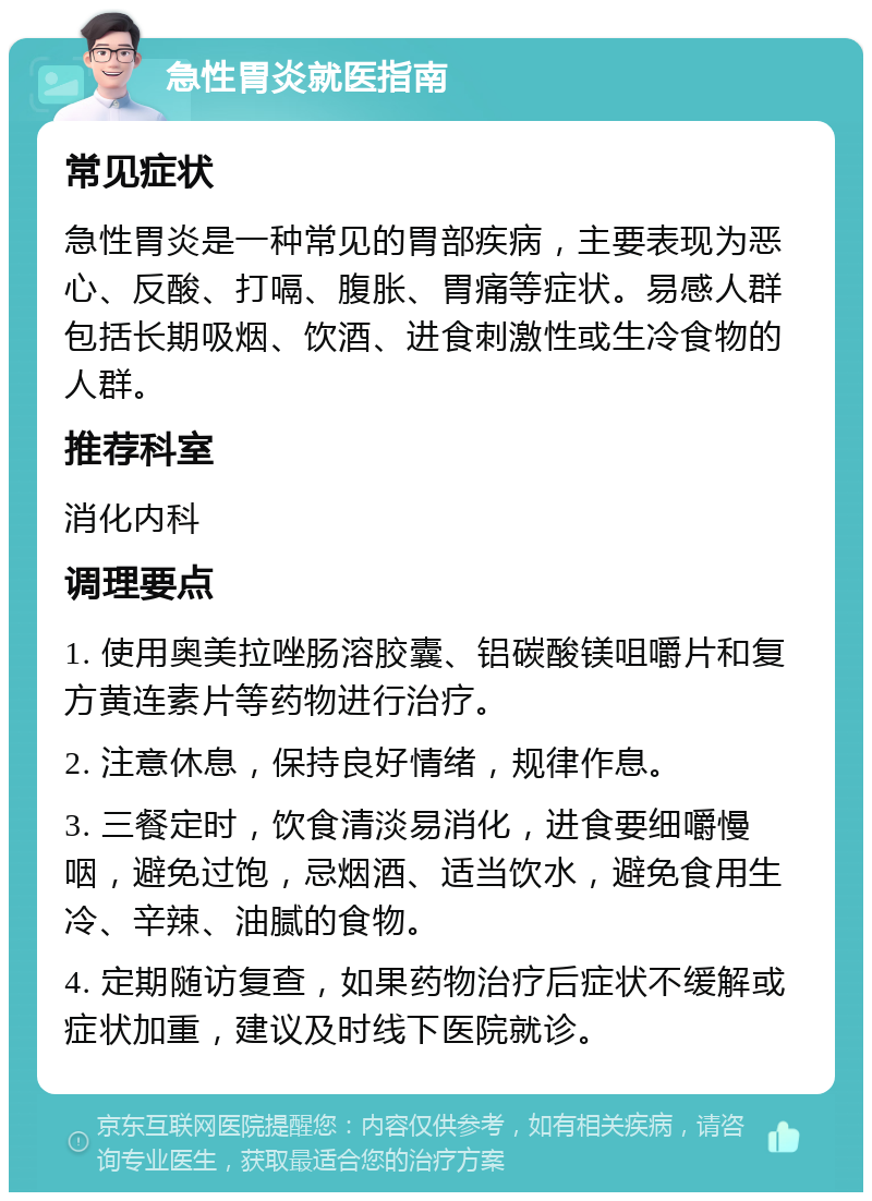 急性胃炎就医指南 常见症状 急性胃炎是一种常见的胃部疾病，主要表现为恶心、反酸、打嗝、腹胀、胃痛等症状。易感人群包括长期吸烟、饮酒、进食刺激性或生冷食物的人群。 推荐科室 消化内科 调理要点 1. 使用奥美拉唑肠溶胶囊、铝碳酸镁咀嚼片和复方黄连素片等药物进行治疗。 2. 注意休息，保持良好情绪，规律作息。 3. 三餐定时，饮食清淡易消化，进食要细嚼慢咽，避免过饱，忌烟酒、适当饮水，避免食用生冷、辛辣、油腻的食物。 4. 定期随访复查，如果药物治疗后症状不缓解或症状加重，建议及时线下医院就诊。