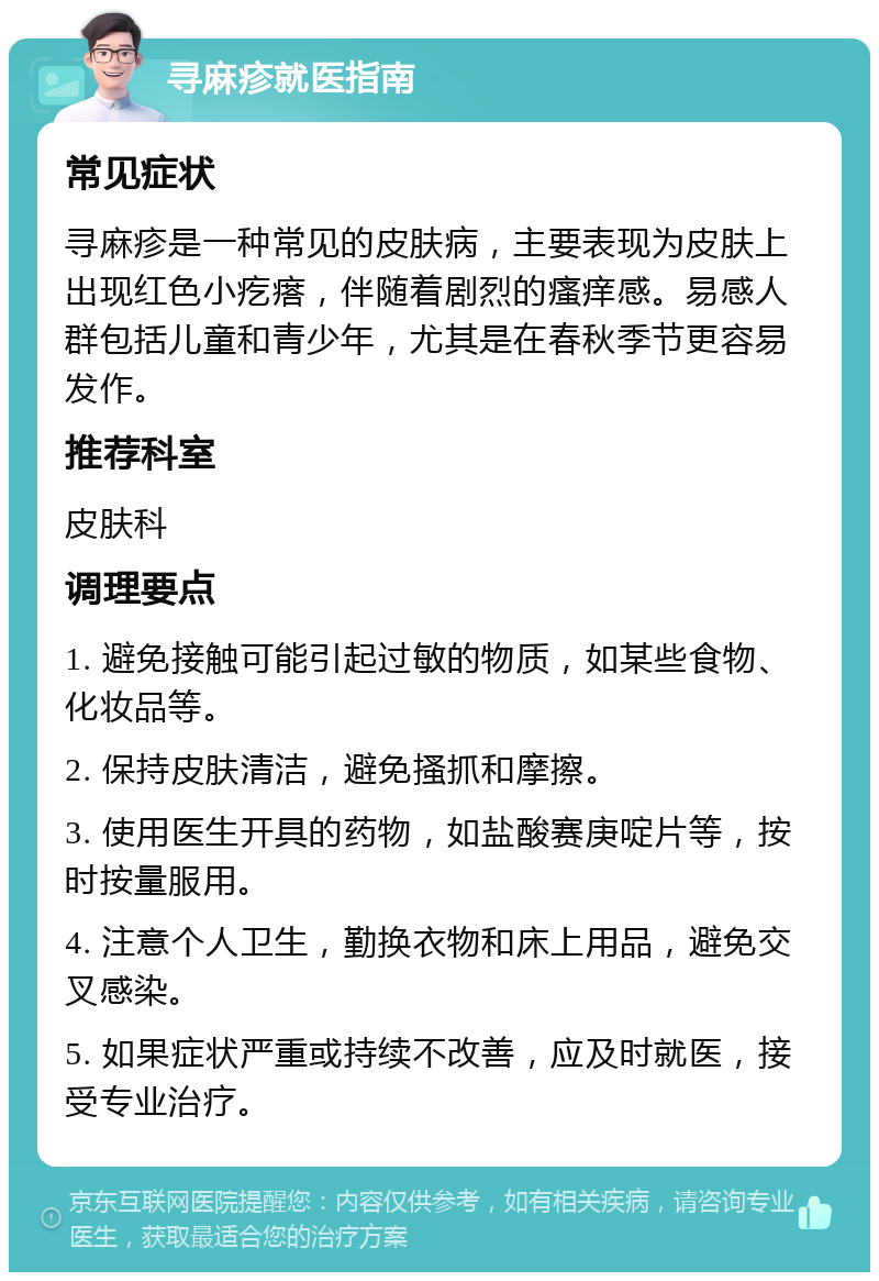 寻麻疹就医指南 常见症状 寻麻疹是一种常见的皮肤病，主要表现为皮肤上出现红色小疙瘩，伴随着剧烈的瘙痒感。易感人群包括儿童和青少年，尤其是在春秋季节更容易发作。 推荐科室 皮肤科 调理要点 1. 避免接触可能引起过敏的物质，如某些食物、化妆品等。 2. 保持皮肤清洁，避免搔抓和摩擦。 3. 使用医生开具的药物，如盐酸赛庚啶片等，按时按量服用。 4. 注意个人卫生，勤换衣物和床上用品，避免交叉感染。 5. 如果症状严重或持续不改善，应及时就医，接受专业治疗。