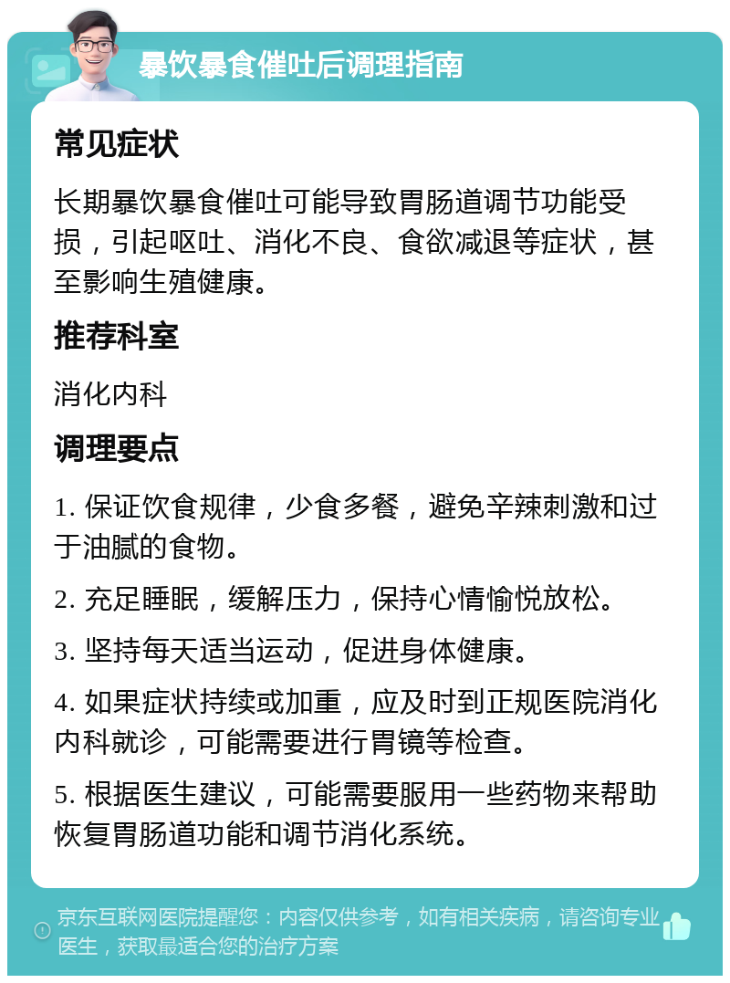 暴饮暴食催吐后调理指南 常见症状 长期暴饮暴食催吐可能导致胃肠道调节功能受损，引起呕吐、消化不良、食欲减退等症状，甚至影响生殖健康。 推荐科室 消化内科 调理要点 1. 保证饮食规律，少食多餐，避免辛辣刺激和过于油腻的食物。 2. 充足睡眠，缓解压力，保持心情愉悦放松。 3. 坚持每天适当运动，促进身体健康。 4. 如果症状持续或加重，应及时到正规医院消化内科就诊，可能需要进行胃镜等检查。 5. 根据医生建议，可能需要服用一些药物来帮助恢复胃肠道功能和调节消化系统。