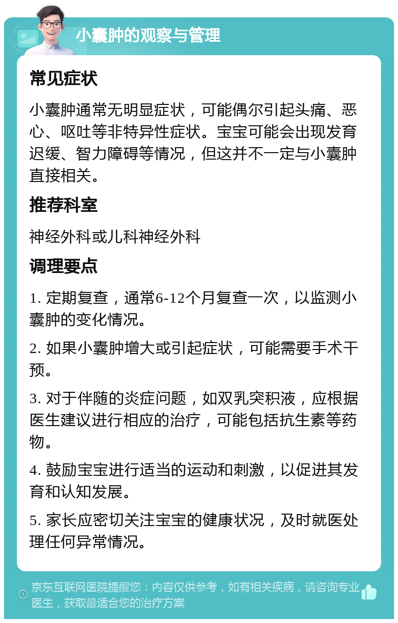 小囊肿的观察与管理 常见症状 小囊肿通常无明显症状，可能偶尔引起头痛、恶心、呕吐等非特异性症状。宝宝可能会出现发育迟缓、智力障碍等情况，但这并不一定与小囊肿直接相关。 推荐科室 神经外科或儿科神经外科 调理要点 1. 定期复查，通常6-12个月复查一次，以监测小囊肿的变化情况。 2. 如果小囊肿增大或引起症状，可能需要手术干预。 3. 对于伴随的炎症问题，如双乳突积液，应根据医生建议进行相应的治疗，可能包括抗生素等药物。 4. 鼓励宝宝进行适当的运动和刺激，以促进其发育和认知发展。 5. 家长应密切关注宝宝的健康状况，及时就医处理任何异常情况。